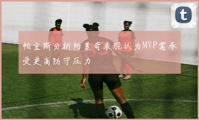 帕金斯分析约基奇表现认为MVP需承受更高防守压力