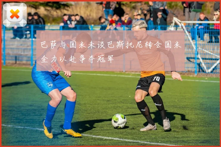 巴萨与国米未谈巴斯托尼转会国米全力以赴争夺冠军