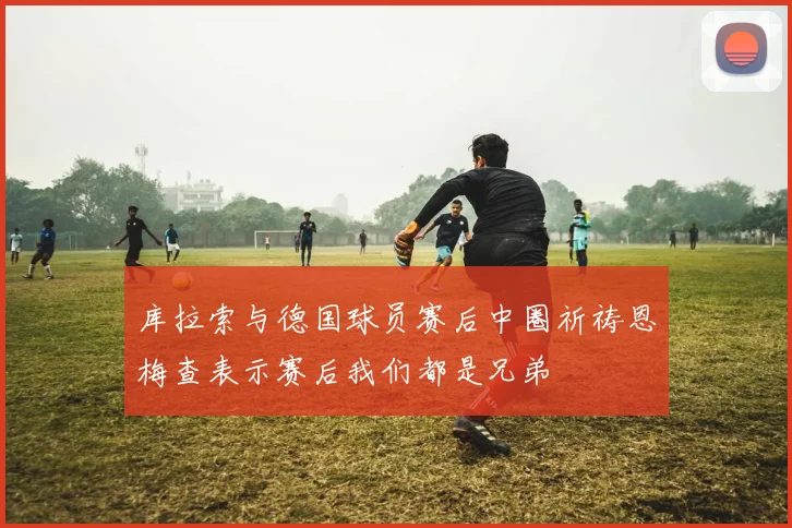 库拉索与德国球员赛后中圈祈祷恩梅查表示赛后我们都是兄弟