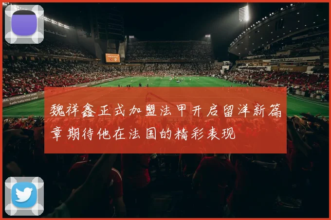 魏祥鑫正式加盟法甲开启留洋新篇章期待他在法国的精彩表现