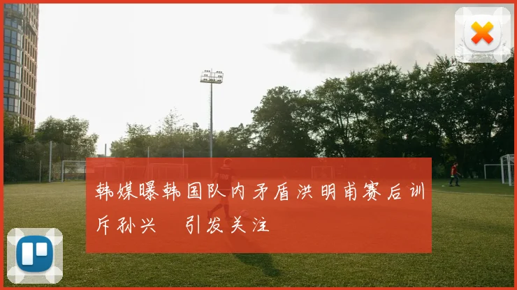 韩媒曝韩国队内矛盾洪明甫赛后训斥孙兴慜引发关注