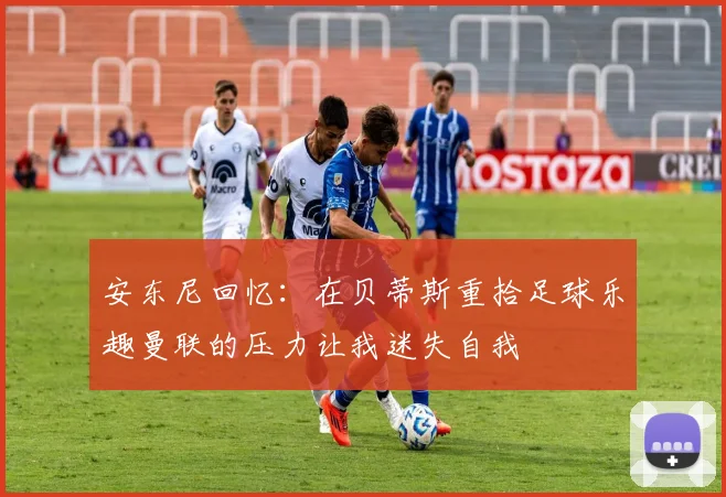 安东尼回忆：在贝蒂斯重拾足球乐趣曼联的压力让我迷失自我