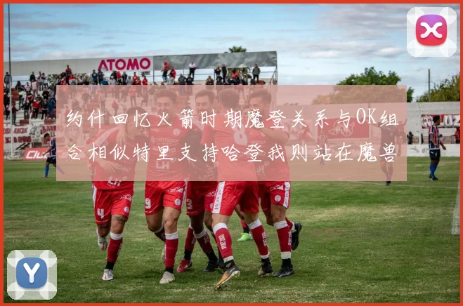 约什回忆火箭时期魔登关系与OK组合相似特里支持哈登我则站在魔兽一边