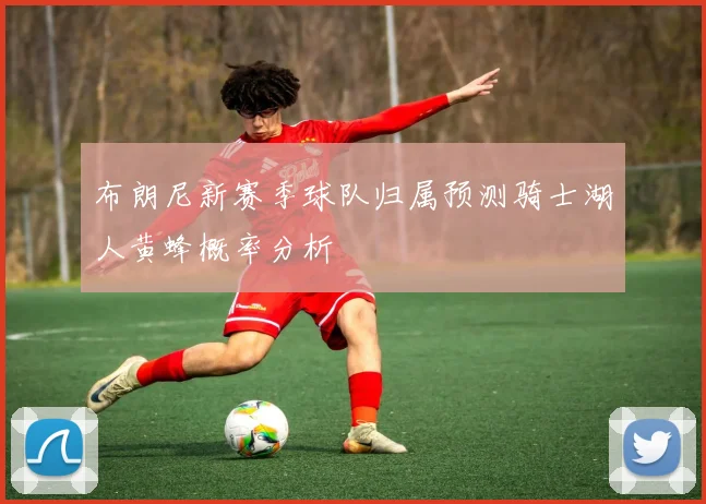 布朗尼新赛季球队归属预测骑士湖人黄蜂概率分析