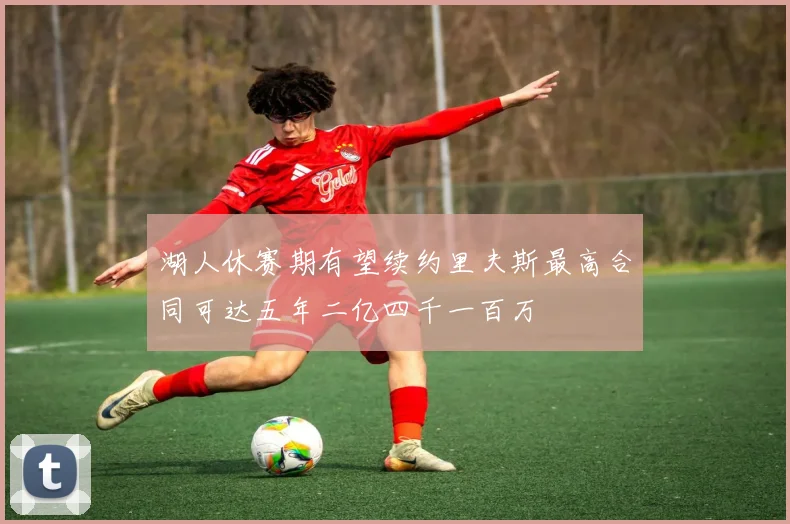 湖人休赛期有望续约里夫斯最高合同可达五年二亿四千一百万