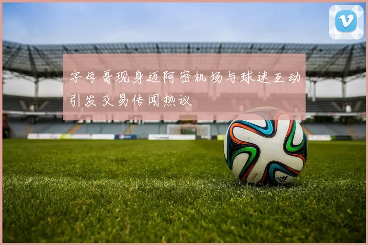 字母哥现身迈阿密机场与球迷互动引发交易传闻热议