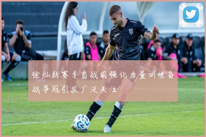 徐灿新赛季首战前强化力量训练备战争冠引发广泛关注