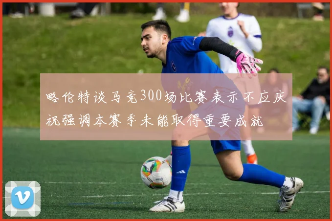 略伦特谈马竞300场比赛表示不应庆祝强调本赛季未能取得重要成就