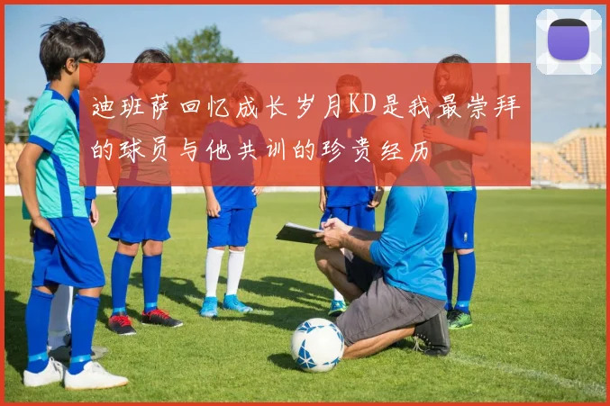 迪班萨回忆成长岁月KD是我最崇拜的球员与他共训的珍贵经历