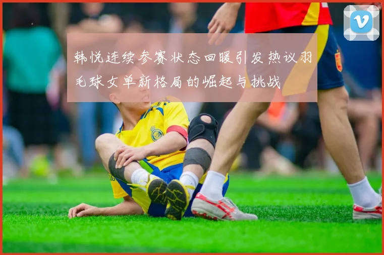 韩悦连续参赛状态回暖引发热议羽毛球女单新格局的崛起与挑战