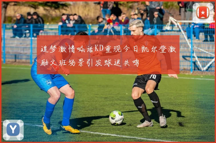 追梦激情喊话KD重现今日凯尔登激励文班场景引发球迷共鸣