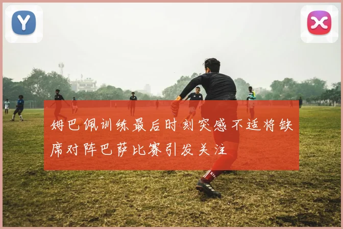 姆巴佩训练最后时刻突感不适将缺席对阵巴萨比赛引发关注