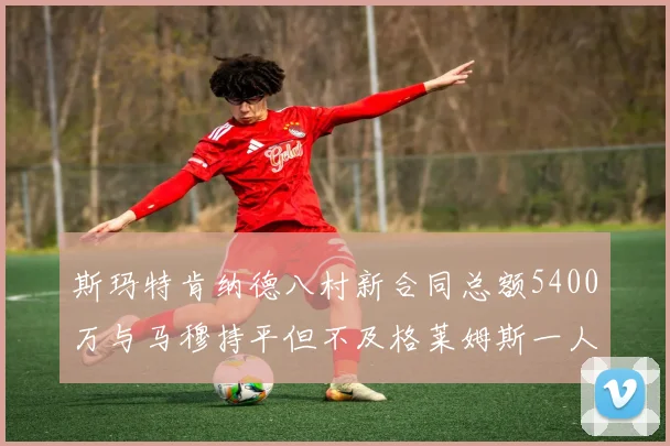 斯玛特肯纳德八村新合同总额5400万与马穆持平但不及格莱姆斯一人