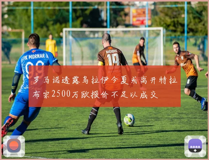 罗马诺透露乌拉伊今夏或离开特拉布宗2500万欧报价不足以成交