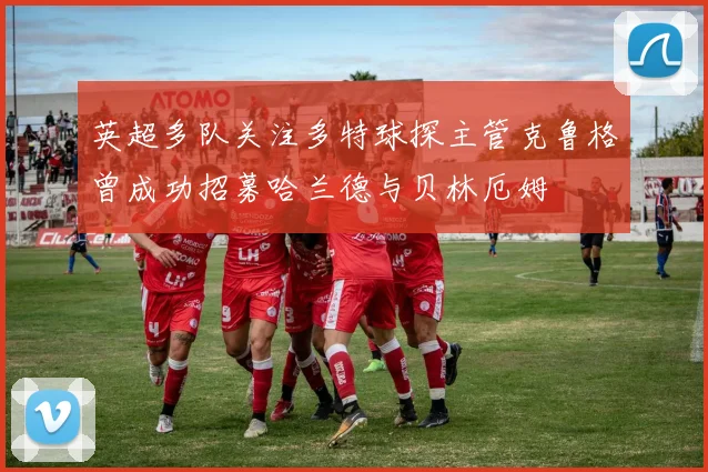 英超多队关注多特球探主管克鲁格曾成功招募哈兰德与贝林厄姆