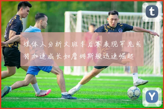 媒体人分析文班季后赛表现罕见或将加速成长如詹姆斯般迅速崛起