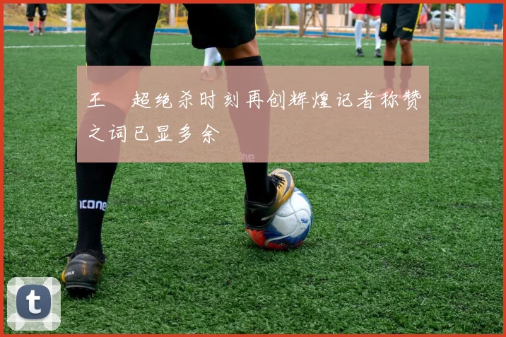 王燊超绝杀时刻再创辉煌记者称赞之词已显多余