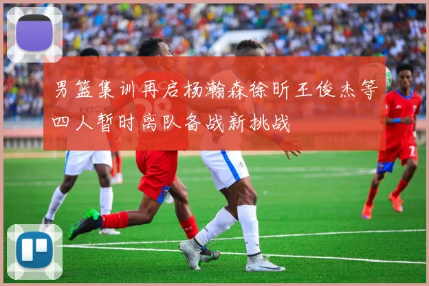 男篮集训再启杨瀚森徐昕王俊杰等四人暂时离队备战新挑战