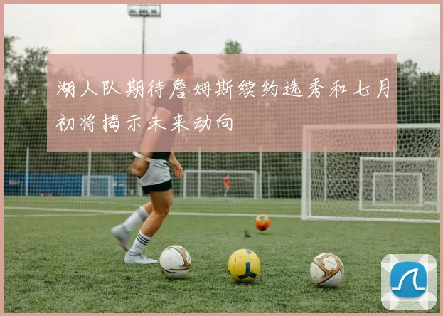 湖人队期待詹姆斯续约选秀和七月初将揭示未来动向