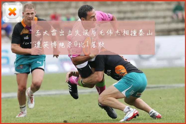 王大雷出击失误与毛伟杰相撞泰山遭英博绝杀0比1落败