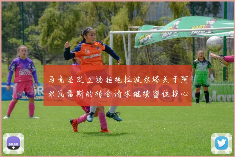 马竞坚定立场拒绝拉波尔塔关于阿尔瓦雷斯的转会请求继续留住核心球员